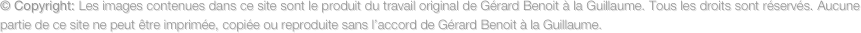 © Copyright: Les images contenues dans ce site sont le produit du travail original de Gérard Benoit à la Guillaume. Tous les droits sont réservés. Aucune partie de ce site ne peut être imprimée, copiée ou reproduite sans l’accord de Gérard Benoit à la Guillaume.